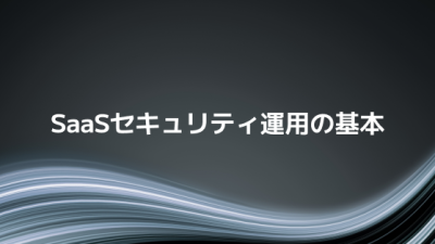 今すぐ見直したい！SaaSセキュリティ運用の基本