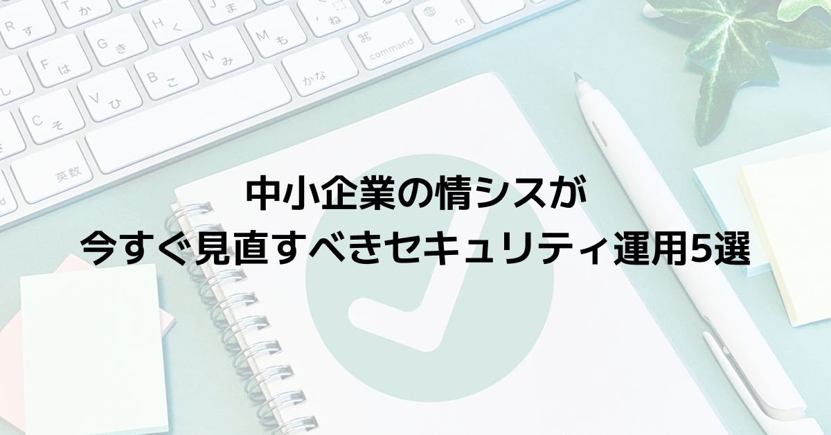 中小企業の情シスが今すぐ見直すべきセキュリティ運用5選