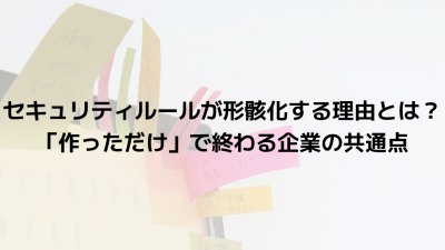 セキュリティルールが形骸化する理由とは？「作っただけ」で終わる企業の共通点