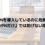 VPNを導入しているのに危険？『VPNだけ』では防げない理由