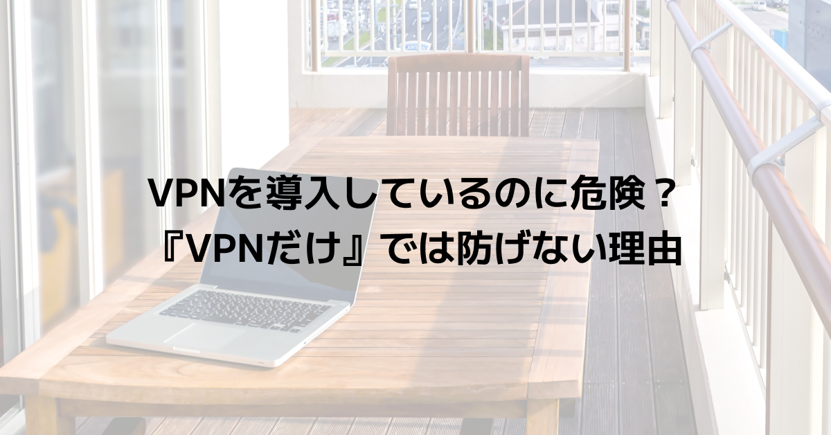VPNを導入しているのに危険？『VPNだけ』では防げない理由