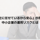 「専門会社に任せているから安心」が危険な理由｜中小企業の運用リスクとは