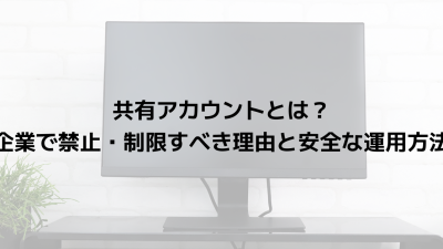 共有アカウントとは？企業で禁止・制限すべき理由と安全な運用方法