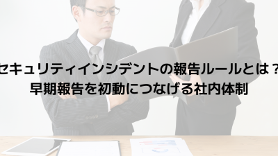 セキュリティインシデントの報告ルールとは？早期報告を初動につなげる社内体制