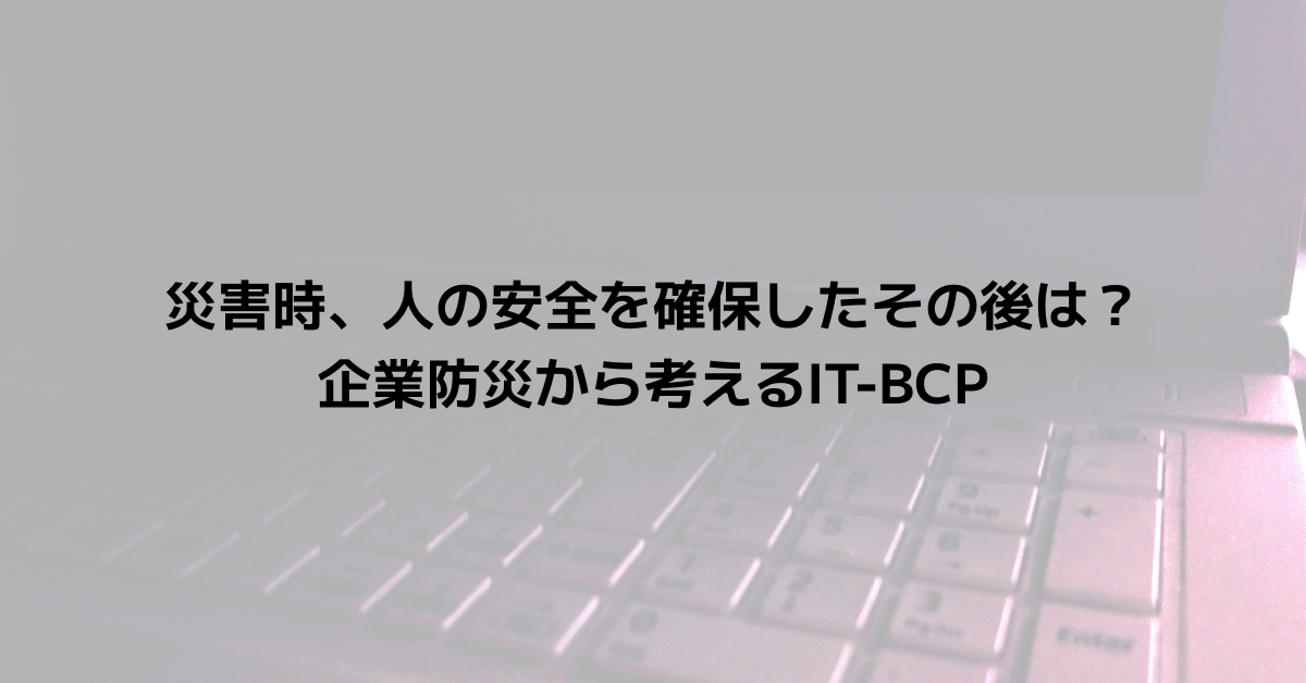 災害時、人の安全を確保したその後は？企業防災から考えるIT-BCP