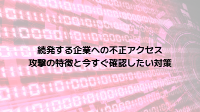 続発する企業への不正アクセス｜攻撃の特徴と今すぐ確認したい対策