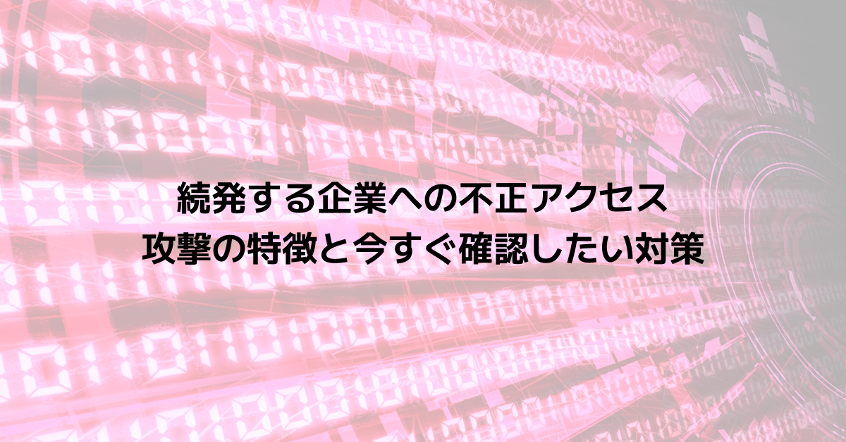 続発する企業への不正アクセス｜攻撃の特徴と今すぐ確認したい対策